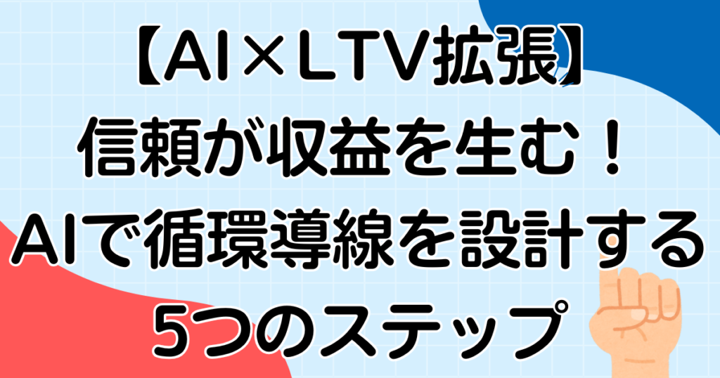 【AI×LTV拡張】信頼が収益を生む！AIで循環導線を設計する5つのステップ